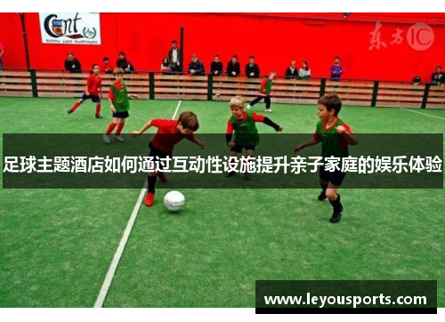 足球主题酒店如何通过互动性设施提升亲子家庭的娱乐体验
